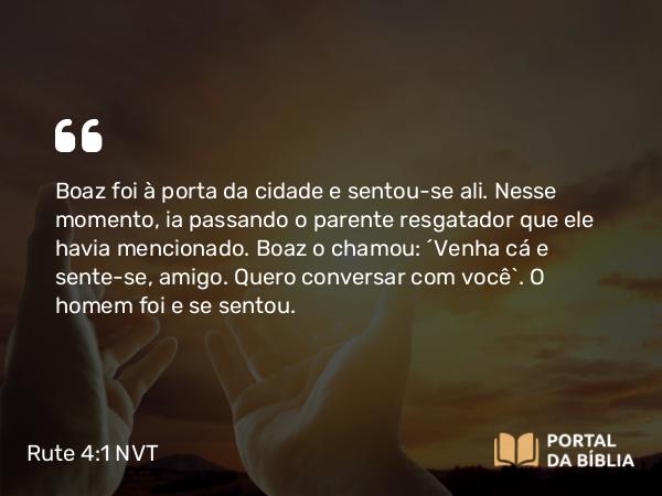 Rute 4:1 NVT - Boaz foi à porta da cidade e sentou-se ali. Nesse momento, ia passando o parente resgatador que ele havia mencionado. Boaz o chamou: “Venha cá e sente-se, amigo. Quero conversar com você”. O homem foi e se sentou.