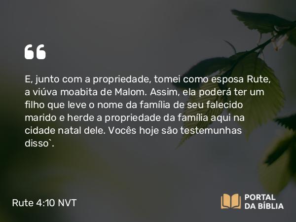 Rute 4:10 NVT - E, junto com a propriedade, tomei como esposa Rute, a viúva moabita de Malom. Assim, ela poderá ter um filho que leve o nome da família de seu falecido marido e herde a propriedade da família aqui na cidade natal dele. Vocês hoje são testemunhas disso”.