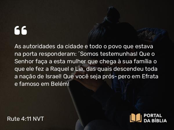 Rute 4:11 NVT - As autoridades da cidade e todo o povo que estava na porta responderam: “Somos testemunhas! Que o SENHOR faça a esta mulher que chega à sua família o que ele fez a Raquel e Lia, das quais descendeu toda a nação de Israel! Que você seja próspero em Efrata e famoso em Belém!