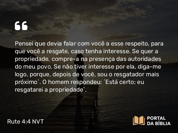 Rute 4:4 NVT - Pensei que devia falar com você a esse respeito, para que você a resgate, caso tenha interesse. Se quer a propriedade, compre-a na presença das autoridades do meu povo. Se não tiver interesse por ela, diga-me logo, porque, depois de você, sou o resgatador mais próximo”. O homem respondeu: “Está certo; eu resgatarei a propriedade”.