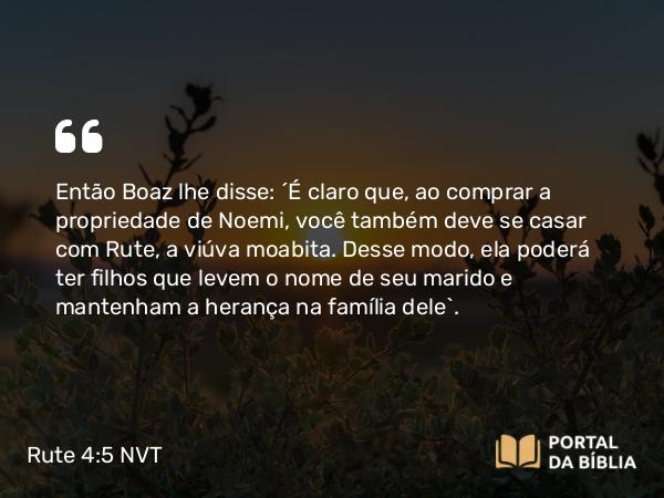 Rute 4:5 NVT - Então Boaz lhe disse: “É claro que, ao comprar a propriedade de Noemi, você também deve se casar com Rute, a viúva moabita. Desse modo, ela poderá ter filhos que levem o nome de seu marido e mantenham a herança na família dele”.