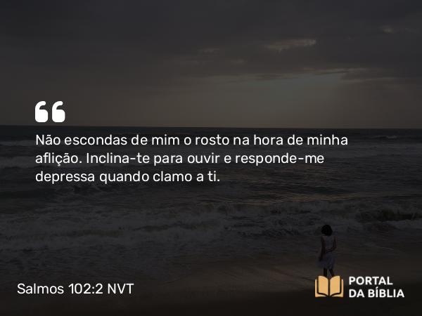 Salmos 102:2 NVT - Não escondas de mim o rosto na hora de minha aflição. Inclina-te para ouvir e responde-me depressa quando clamo a ti.