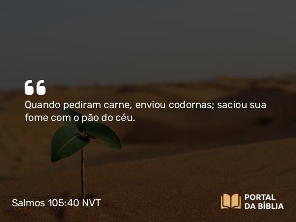 Salmos 105:40 NVT - Quando pediram carne, enviou codornas; saciou sua fome com o pão do céu.