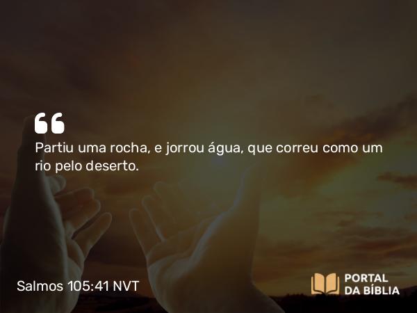 Salmos 105:41 NVT - Partiu uma rocha, e jorrou água, que correu como um rio pelo deserto.