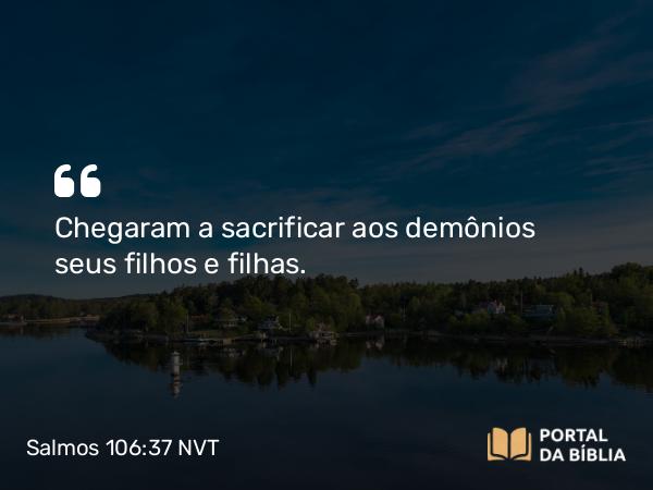 Salmos 106:37-38 NVT - Chegaram a sacrificar aos demônios seus filhos e filhas.