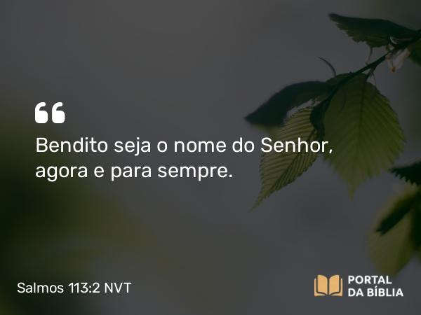 Salmos 113:2 NVT - Bendito seja o nome do SENHOR, agora e para sempre.