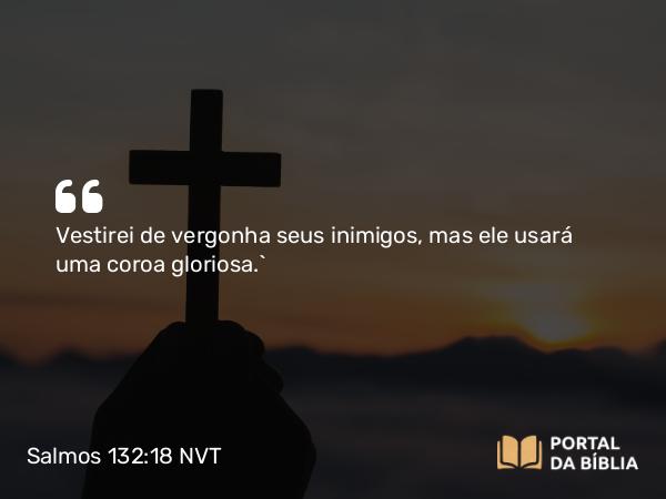 Salmos 132:18 NVT - Vestirei de vergonha seus inimigos, mas ele usará uma coroa gloriosa.”