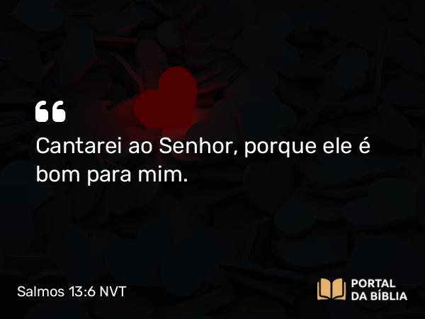 Salmos 13:6 NVT - Cantarei ao SENHOR, porque ele é bom para mim.