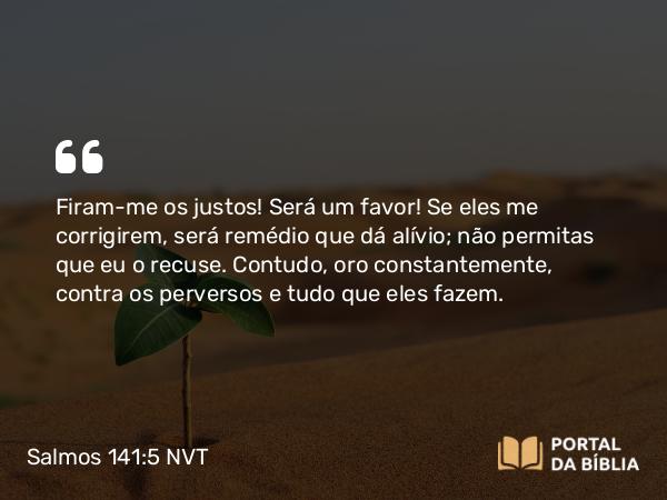 Salmos 141:5 NVT - Firam-me os justos! Será um favor! Se eles me corrigirem, será remédio que dá alívio; não permitas que eu o recuse. Contudo, oro constantemente, contra os perversos e tudo que eles fazem.