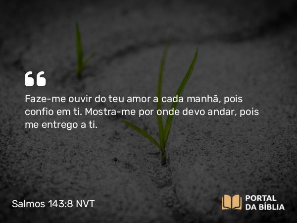 Salmos 143:8 NVT - Faze-me ouvir do teu amor a cada manhã, pois confio em ti. Mostra-me por onde devo andar, pois me entrego a ti.