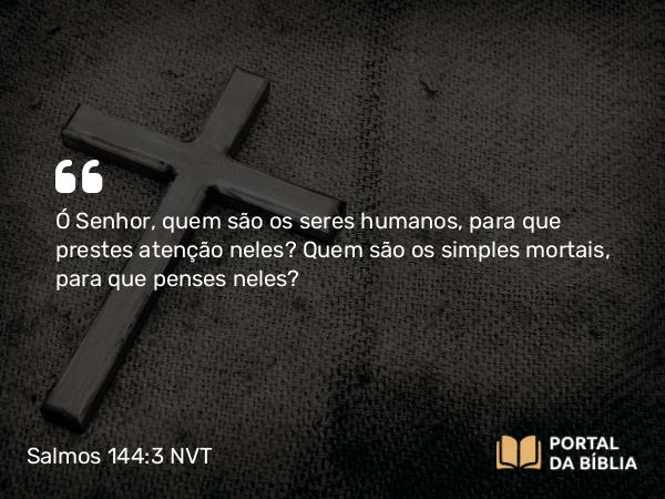 Salmos 144:3 NVT - Ó SENHOR, quem são os seres humanos, para que prestes atenção neles? Quem são os simples mortais, para que penses neles?