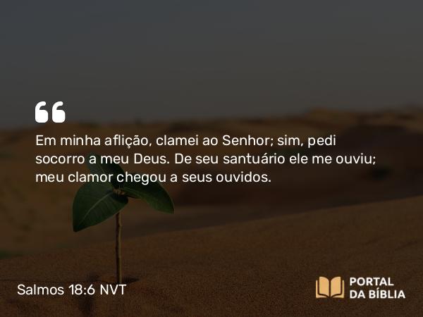 Salmos 18:6 NVT - Em minha aflição, clamei ao SENHOR; sim, pedi socorro a meu Deus. De seu santuário ele me ouviu; meu clamor chegou a seus ouvidos.