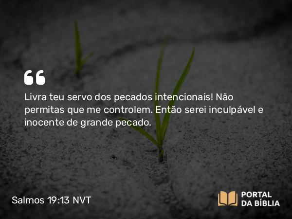 Salmos 19:13 NVT - Livra teu servo dos pecados intencionais! Não permitas que me controlem. Então serei inculpável e inocente de grande pecado.
