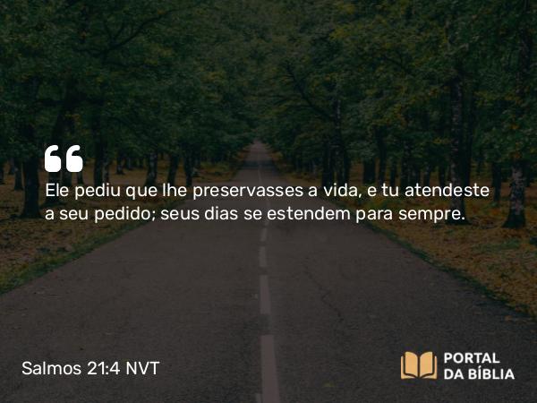 Salmos 21:4 NVT - Ele pediu que lhe preservasses a vida, e tu atendeste a seu pedido; seus dias se estendem para sempre.