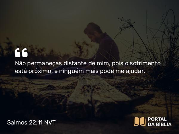 Salmos 22:11 NVT - Não permaneças distante de mim, pois o sofrimento está próximo, e ninguém mais pode me ajudar.