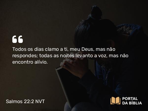 Salmos 22:2 NVT - Todos os dias clamo a ti, meu Deus, mas não respondes; todas as noites levanto a voz, mas não encontro alívio.