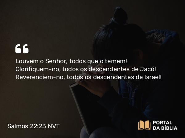 Salmos 22:23 NVT - Louvem o SENHOR, todos que o temem! Glorifiquem-no, todos os descendentes de Jacó! Reverenciem-no, todos os descendentes de Israel!