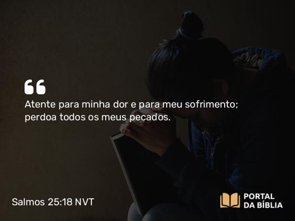 Salmos 25:18 NVT - Atenta para minha dor e para meu sofrimento; perdoa todos os meus pecados.