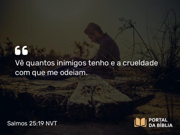 Salmos 25:19 NVT - Vê quantos inimigos tenho e a crueldade com que me odeiam.