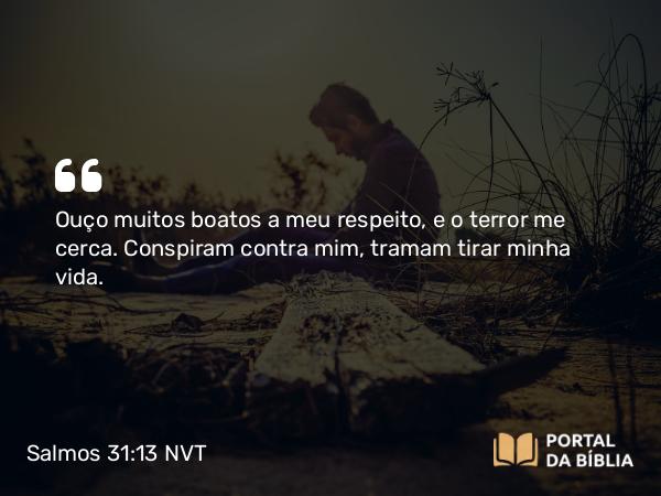 Salmos 31:13 NVT - Ouço muitos boatos a meu respeito, e o terror me cerca. Conspiram contra mim, tramam tirar minha vida.