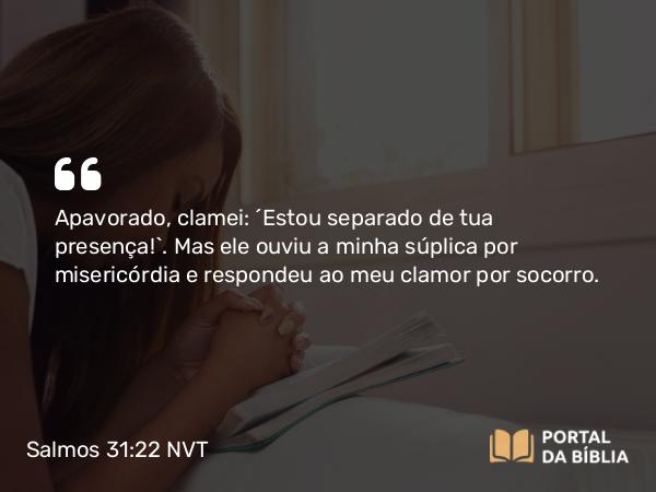 Salmos 31:22 NVT - Apavorado, clamei: “Estou separado de tua presença!”. Mas ele ouviu a minha súplica por misericórdia e respondeu ao meu clamor por socorro.