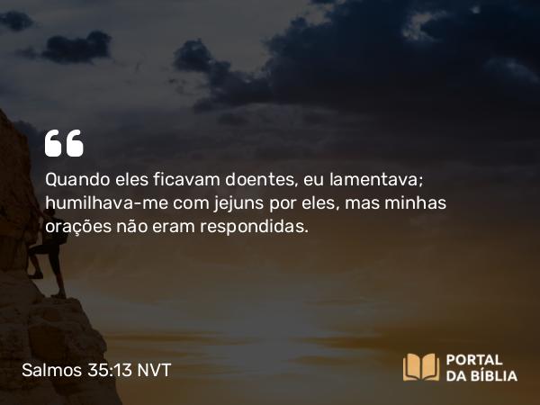 Salmos 35:13 NVT - Quando eles ficavam doentes, eu lamentava; humilhava-me com jejuns por eles, mas minhas orações não eram respondidas.