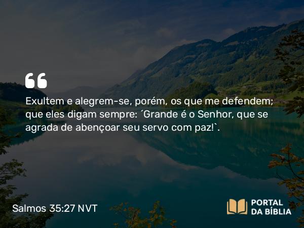 Salmos 35:27 NVT - Exultem e alegrem-se, porém, os que me defendem; que eles digam sempre: “Grande é o SENHOR, que se agrada de abençoar seu servo com paz!”.