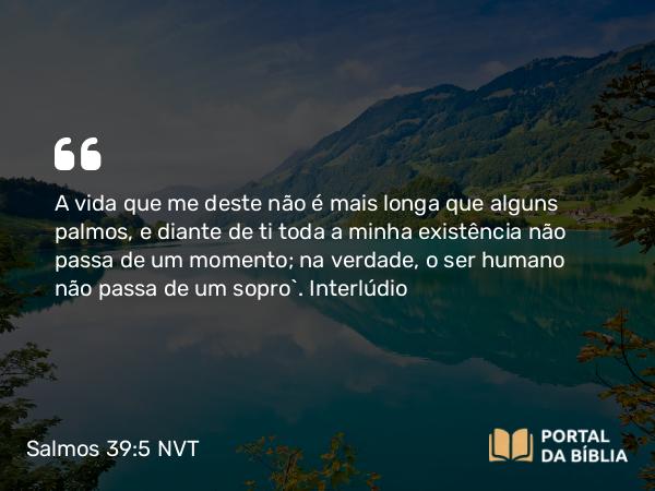 Salmos 39:5 NVT - A vida que me deste não é mais longa que alguns palmos, e diante de ti toda a minha existência não passa de um momento; na verdade, o ser humano não passa de um sopro”.