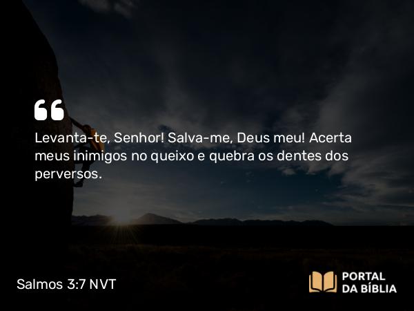 Salmos 3:7 NVT - Levanta-te, SENHOR! Salva-me, Deus meu! Acerta meus inimigos no queixo e quebra os dentes dos perversos.