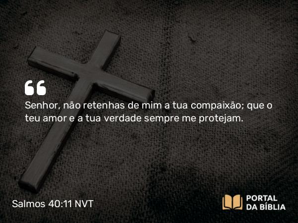 Salmos 40:11 NVT - SENHOR, não retenhas de mim a tua compaixão; que o teu amor e a tua verdade sempre me protejam.