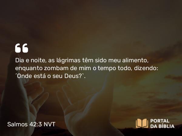 Salmos 42:3 NVT - Dia e noite, as lágrimas têm sido meu alimento, enquanto zombam de mim o tempo todo, dizendo: “Onde está o seu Deus?”.