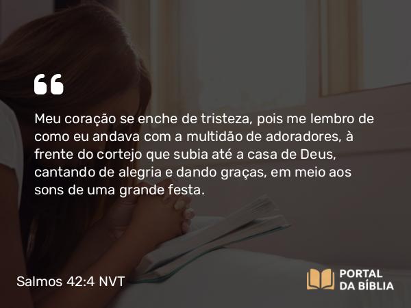 Salmos 42:4 NVT - Meu coração se enche de tristeza, pois me lembro de como eu andava com a multidão de adoradores, à frente do cortejo que subia até a casa de Deus, cantando de alegria e dando graças, em meio aos sons de uma grande festa.