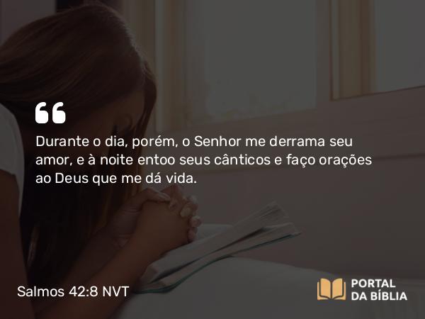 Salmos 42:8 NVT - Durante o dia, porém, o SENHOR me derrama seu amor, e à noite entoo seus cânticos e faço orações ao Deus que me dá vida.