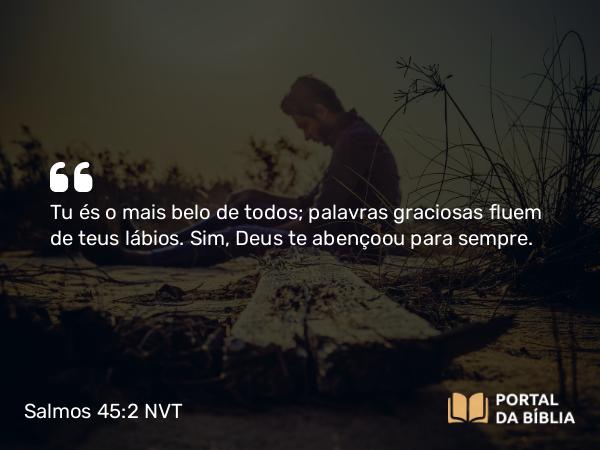 Salmos 45:2 NVT - Tu és o mais belo de todos; palavras graciosas fluem de teus lábios. Sim, Deus te abençoou para sempre.