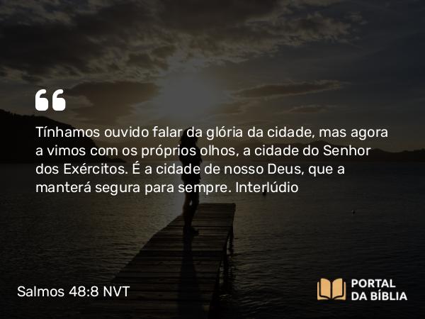 Salmos 48:8 NVT - Tínhamos ouvido falar da glória da cidade, mas agora a vimos com os próprios olhos, a cidade do SENHOR dos Exércitos. É a cidade de nosso Deus, que a manterá segura para sempre.