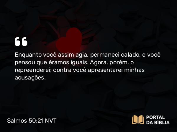 Salmos 50:21 NVT - Enquanto você assim agia, permaneci calado, e você pensou que éramos iguais. Agora, porém, o repreenderei; contra você apresentarei minhas acusações.