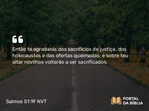 Salmos 51:19 NVT - Então te agradarás dos sacrifícios de justiça, dos holocaustos e das ofertas queimadas; e sobre teu altar novilhos voltarão a ser sacrificados.