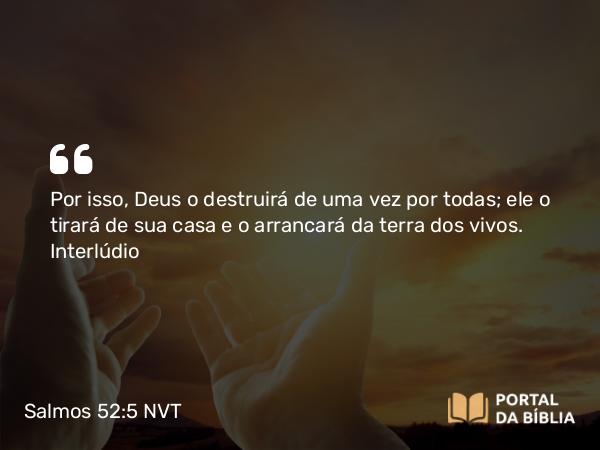 Salmos 52:5 NVT - Por isso, Deus o destruirá de uma vez por todas; ele o tirará de sua casa e o arrancará da terra dos vivos.