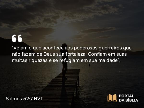 Salmos 52:7 NVT - “Vejam o que acontece aos poderosos guerreiros que não fazem de Deus sua fortaleza! Confiam em suas muitas riquezas e se refugiam em sua maldade”.