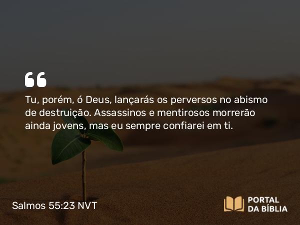 Salmos 55:23 NVT - Tu, porém, ó Deus, lançarás os perversos no abismo de destruição. Assassinos e mentirosos morrerão ainda jovens, mas eu sempre confiarei em ti.