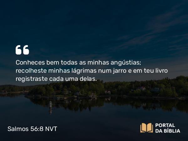 Salmos 56:8 NVT - Conheces bem todas as minhas angústias; recolheste minhas lágrimas num jarro e em teu livro registraste cada uma delas.