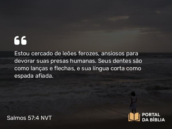 Salmos 57:4 NVT - Estou cercado de leões ferozes, ansiosos para devorar suas presas humanas. Seus dentes são como lanças e flechas, e sua língua corta como espada afiada.