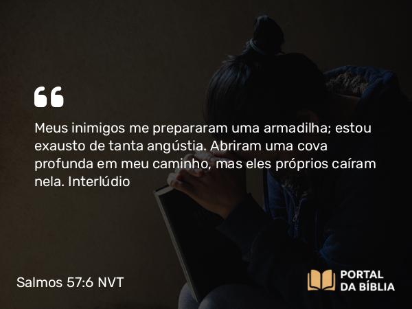 Salmos 57:6 NVT - Meus inimigos me prepararam uma armadilha; estou exausto de tanta angústia. Abriram uma cova profunda em meu caminho, mas eles próprios caíram nela.