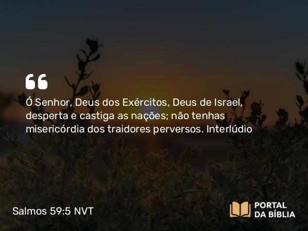 Salmos 59:5 NVT - Ó SENHOR, Deus dos Exércitos, Deus de Israel, desperta e castiga as nações; não tenhas misericórdia dos traidores perversos.