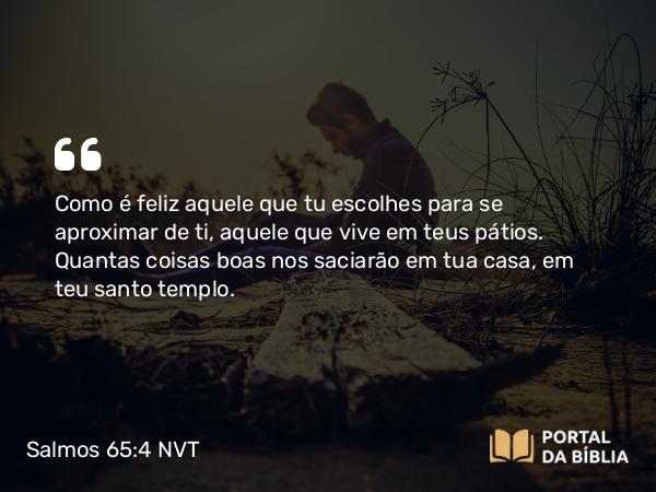 Salmos 65:4 NVT - Como é feliz aquele que tu escolhes para se aproximar de ti, aquele que vive em teus pátios. Quantas coisas boas nos saciarão em tua casa, em teu santo templo.