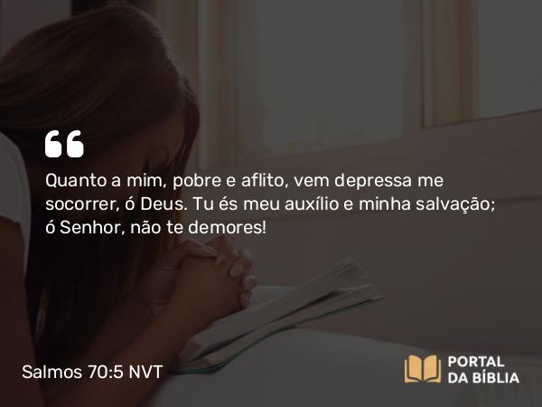 Salmos 70:5 NVT - Quanto a mim, pobre e aflito, vem depressa me socorrer, ó Deus. Tu és meu auxílio e minha salvação; ó SENHOR, não te demores!