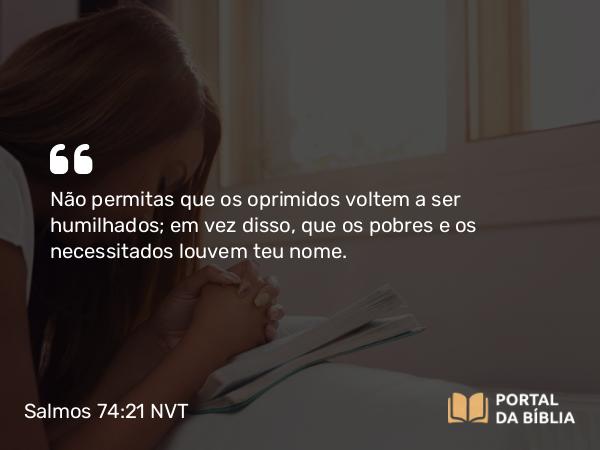 Salmos 74:21 NVT - Não permitas que os oprimidos voltem a ser humilhados; em vez disso, que os pobres e os necessitados louvem teu nome.