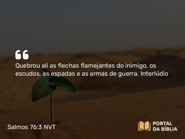 Salmos 76:3 NVT - Quebrou ali as flechas flamejantes do inimigo, os escudos, as espadas e as armas de guerra.