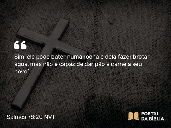 Salmos 78:20 NVT - Sim, ele pode bater numa rocha e dela fazer brotar água, mas não é capaz de dar pão e carne a seu povo”.