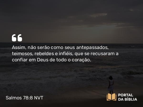 Salmos 78:8 NVT - Assim, não serão como seus antepassados, teimosos, rebeldes e infiéis, que se recusaram a confiar em Deus de todo o coração.